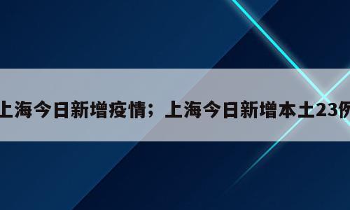 上海今日新增疫情；上海今日新增本土23例