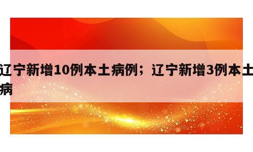 辽宁新增10例本土病例；辽宁新增3例本土病