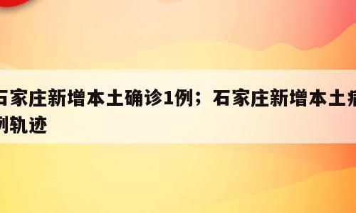 石家庄新增本土确诊1例；石家庄新增本土病例轨迹