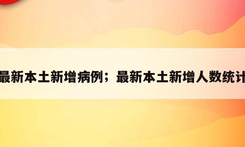 最新本土新增病例；最新本土新增人数统计