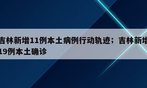 吉林新增11例本土病例行动轨迹；吉林新增19例本土确诊