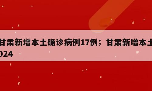 甘肃新增本土确诊病例17例；甘肃新增本土024