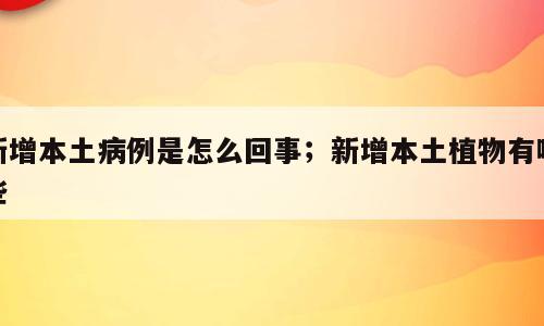 新增本土病例是怎么回事；新增本土植物有哪些