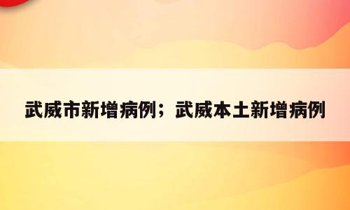 武威市新增病例；武威本土新增病例