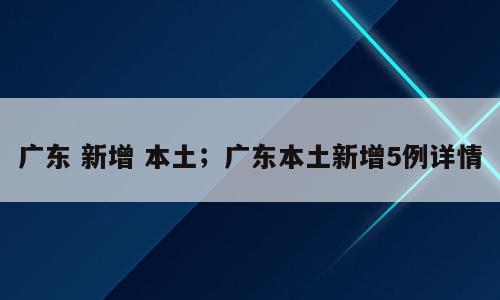 广东 新增 本土；广东本土新增5例详情