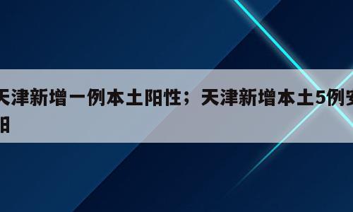 天津新增一例本土阳性；天津新增本土5例安阳
