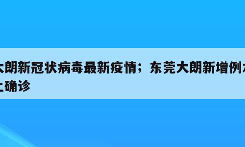 大朗新冠状病毒最新疫情；东莞大朗新增例本土确诊