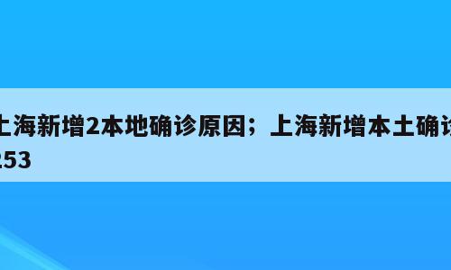 上海新增2本地确诊原因；上海新增本土确诊253
