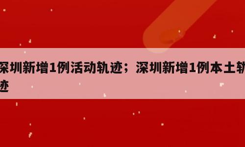 深圳新增1例活动轨迹；深圳新增1例本土轨迹
