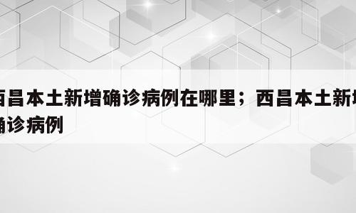 西昌本土新增确诊病例在哪里；西昌本土新增确诊病例