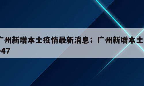 广州新增本土疫情最新消息；广州新增本土5047