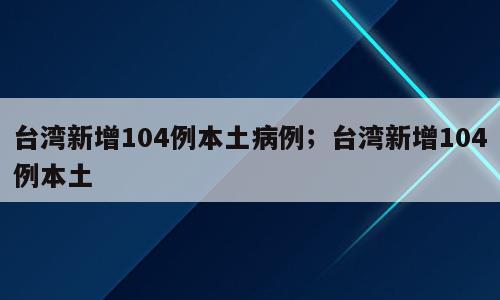台湾新增104例本土病例；台湾新增104例本土