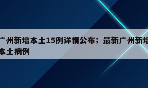 广州新增本土15例详情公布；最新广州新增本土病例
