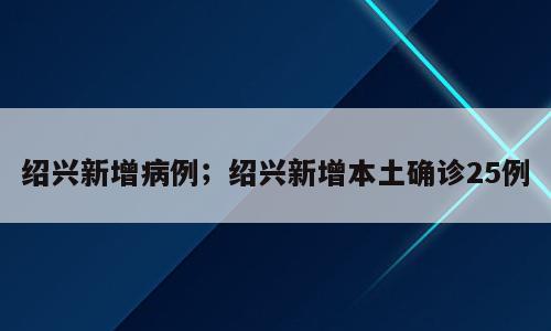 绍兴新增病例；绍兴新增本土确诊25例