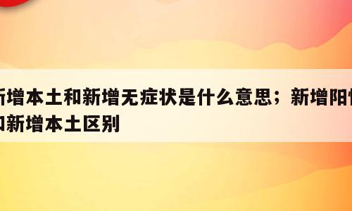 新增本土和新增无症状是什么意思；新增阳性和新增本土区别