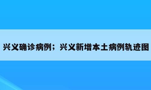 兴义确诊病例；兴义新增本土病例轨迹图