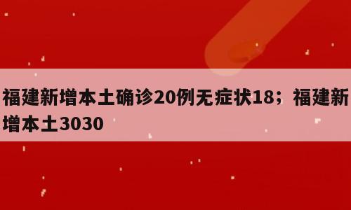 福建新增本土确诊20例无症状18；福建新增本土3030