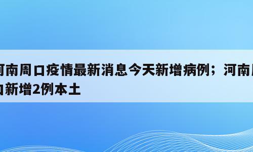 河南周口疫情最新消息今天新增病例；河南周口新增2例本土