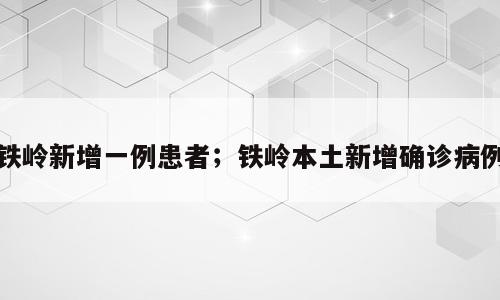 铁岭新增一例患者；铁岭本土新增确诊病例