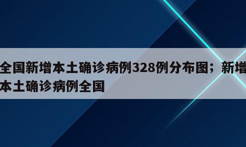 全国新增本土确诊病例328例分布图；新增本土确诊病例全国