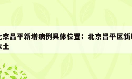 北京昌平新增病例具体位置；北京昌平区新增本土