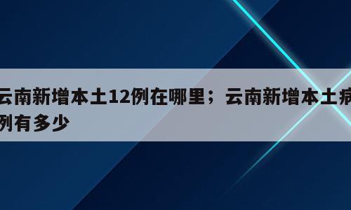 云南新增本土12例在哪里；云南新增本土病例有多少
