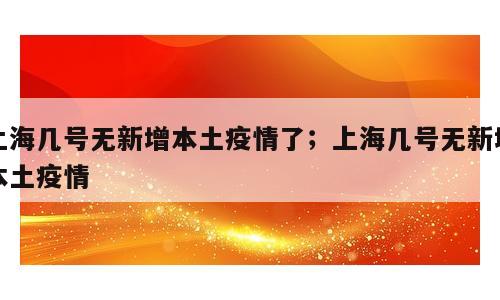 上海几号无新增本土疫情了；上海几号无新增本土疫情