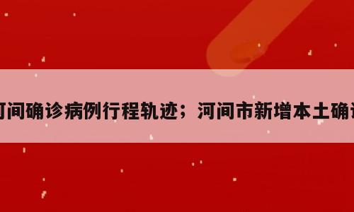 河间确诊病例行程轨迹；河间市新增本土确诊