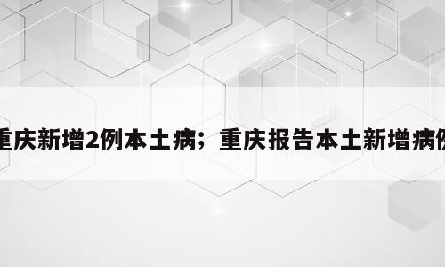重庆新增2例本土病；重庆报告本土新增病例