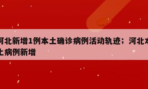 河北新增1例本土确诊病例活动轨迹；河北本土病例新增