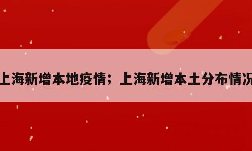 上海新增本地疫情；上海新增本土分布情况