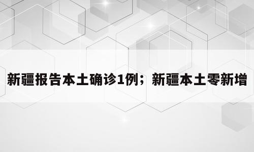 新疆报告本土确诊1例；新疆本土零新增