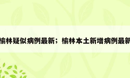 榆林疑似病例最新；榆林本土新增病例最新