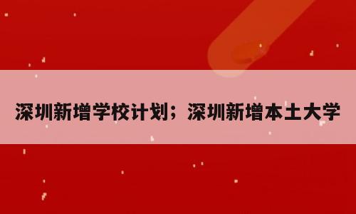 深圳新增学校计划；深圳新增本土大学
