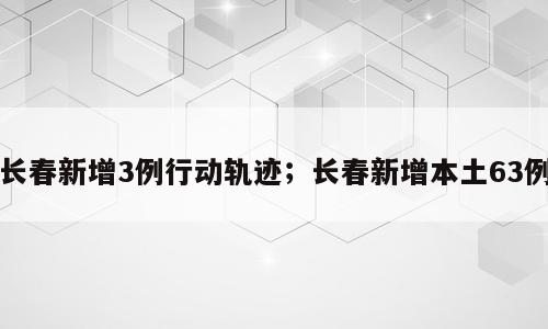长春新增3例行动轨迹；长春新增本土63例