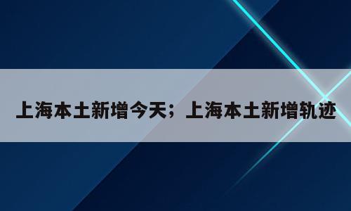 上海本土新增今天；上海本土新增轨迹
