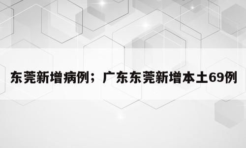 东莞新增病例；广东东莞新增本土69例