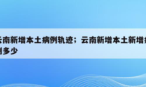 云南新增本土病例轨迹；云南新增本土新增病例多少