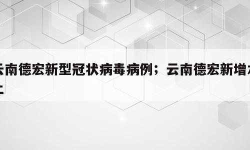云南德宏新型冠状病毒病例；云南德宏新增本土