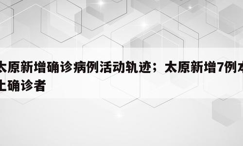 太原新增确诊病例活动轨迹；太原新增7例本土确诊者