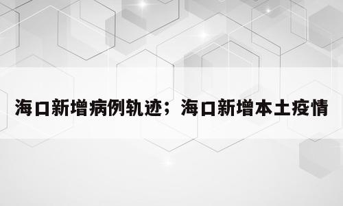 海口新增病例轨迹；海口新增本土疫情
