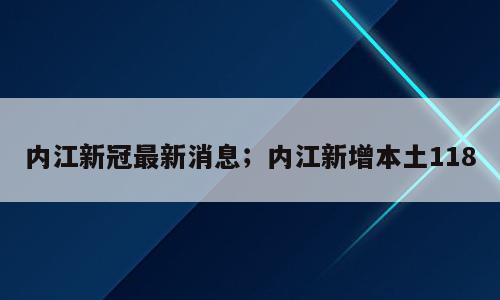 内江新冠最新消息；内江新增本土118