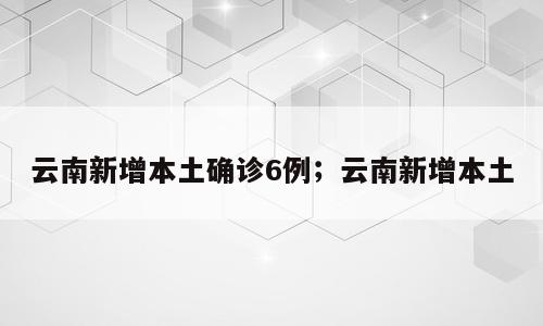 云南新增本土确诊6例；云南新增本土