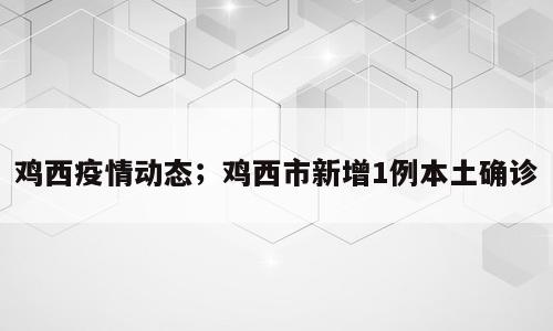 鸡西疫情动态；鸡西市新增1例本土确诊