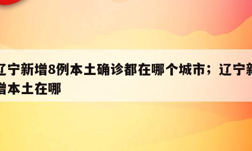辽宁新增8例本土确诊都在哪个城市；辽宁新增本土在哪