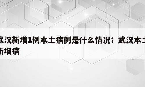 武汉新增1例本土病例是什么情况；武汉本土新增病
