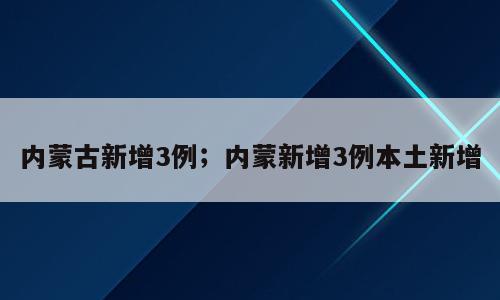 内蒙古新增3例；内蒙新增3例本土新增
