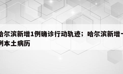 哈尔滨新增1例确诊行动轨迹；哈尔滨新增一例本土病历