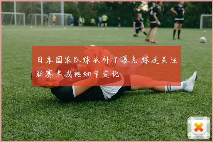 日本国家队球衣补丁曝光 球迷关注新赛季战袍细节变化