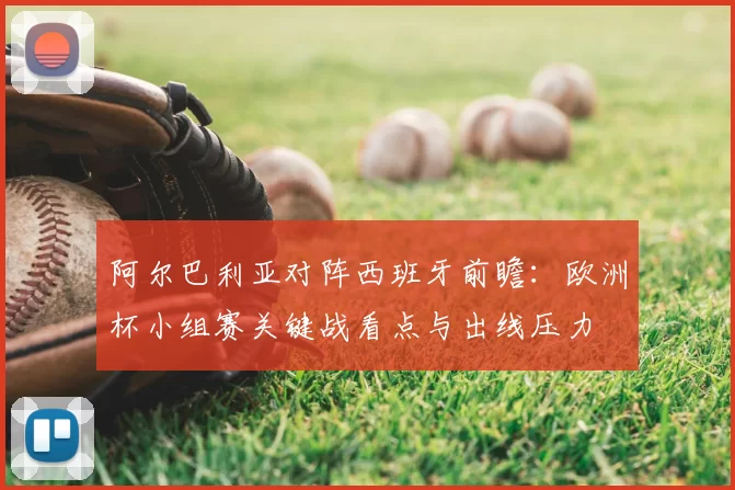 阿尔巴利亚对阵西班牙前瞻：欧洲杯小组赛关键战看点与出线压力